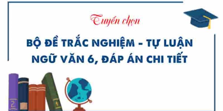 Chinh phục Ngữ văn 6 - Bộ đề trắc nghiệm - tự luận có đáp án chi tiết